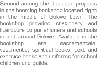 Second among the diocesan projects is the booming bookshop located right in the middle of Gokwe town. The bookshop provides stationary and literature to parishioners and schools in and around Gokwe. Available in the bookshop are sacramentals, vestments, spiritual books, text and exercise books and uniforms for school children and guilds.